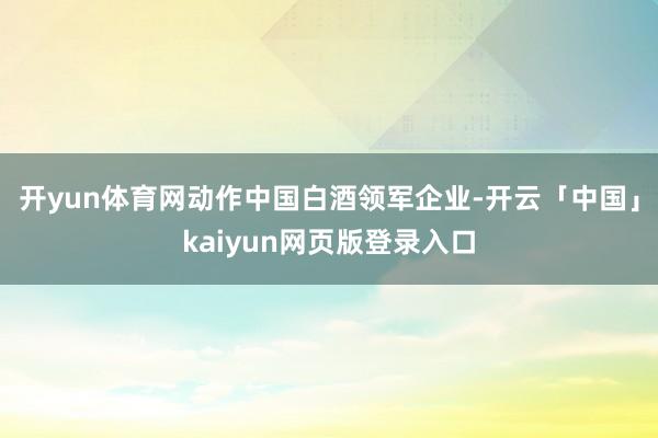 开yun体育网动作中国白酒领军企业-开云「中国」kaiyun网页版登录入口
