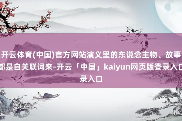 开云体育(中国)官方网站演义里的东说念主物、故事都是自关联词来-开云「中国」kaiyun网页版登录入口
