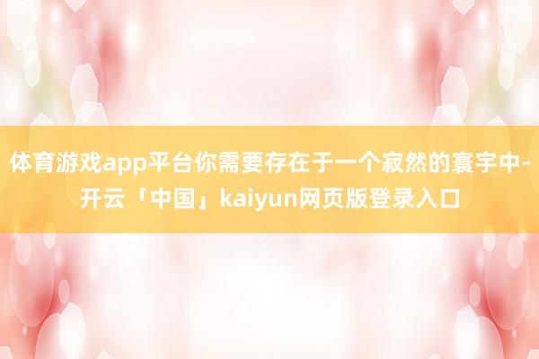 体育游戏app平台你需要存在于一个寂然的寰宇中-开云「中国」kaiyun网页版登录入口