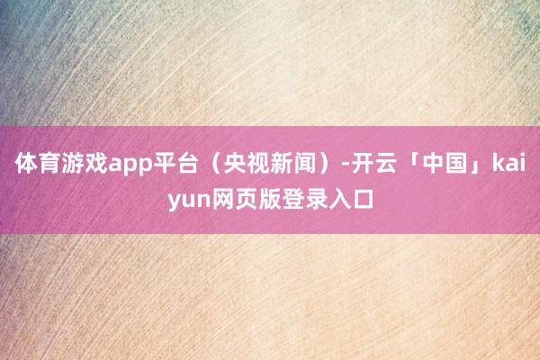 体育游戏app平台（央视新闻）-开云「中国」kaiyun网页版登录入口