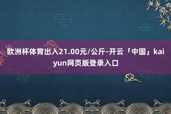 欧洲杯体育出入21.00元/公斤-开云「中国」kaiyun网页版登录入口