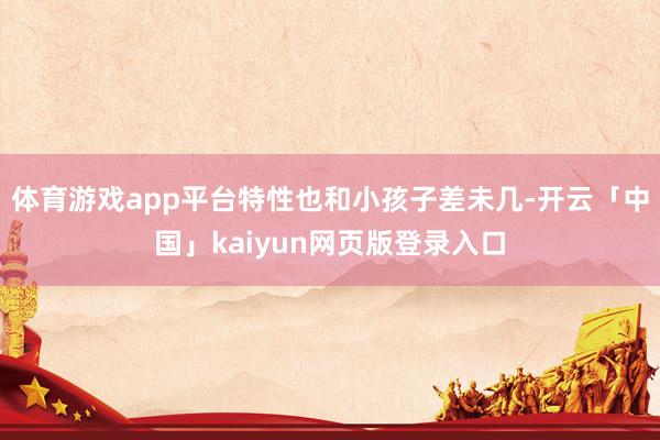 体育游戏app平台特性也和小孩子差未几-开云「中国」kaiyun网页版登录入口