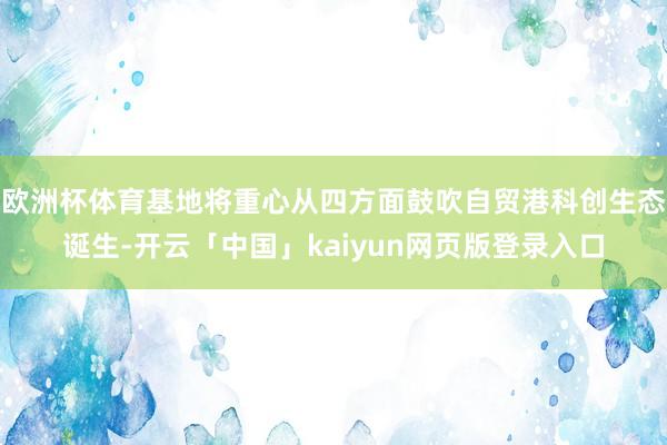 欧洲杯体育基地将重心从四方面鼓吹自贸港科创生态诞生-开云「中国」kaiyun网页版登录入口