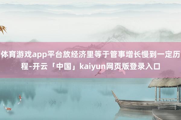 体育游戏app平台放经济里等于管事增长慢到一定历程-开云「中国」kaiyun网页版登录入口