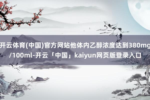 开云体育(中国)官方网站他体内乙醇浓度达到380mg/100ml-开云「中国」kaiyun网页版登录入口