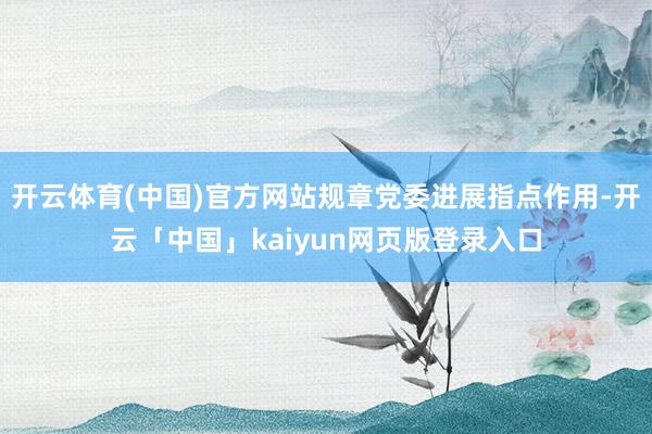 开云体育(中国)官方网站规章党委进展指点作用-开云「中国」kaiyun网页版登录入口